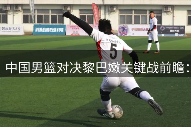 中国男篮对决黎巴嫩关键战前瞻：四大调整决定胜负