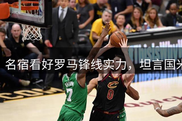 名宿看好罗马锋线实力，坦言国米优势明显