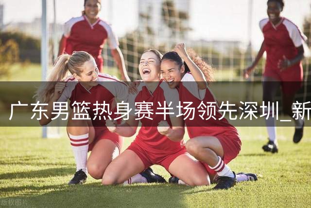 广东男篮热身赛半场领先深圳 新援表现抢眼