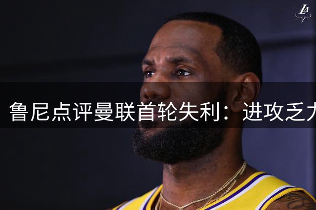鲁尼点评曼联首轮失利：进攻乏力强度不足